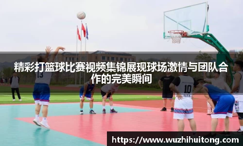 精彩打篮球比赛视频集锦展现球场激情与团队合作的完美瞬间